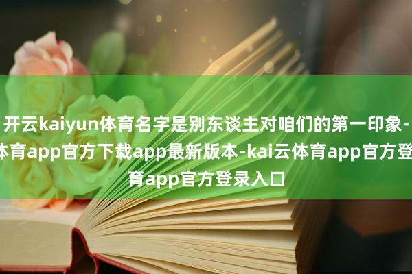 开云kaiyun体育名字是别东谈主对咱们的第一印象-kai云体育app官方下载app最新版本-kai云体育app官方登录入口