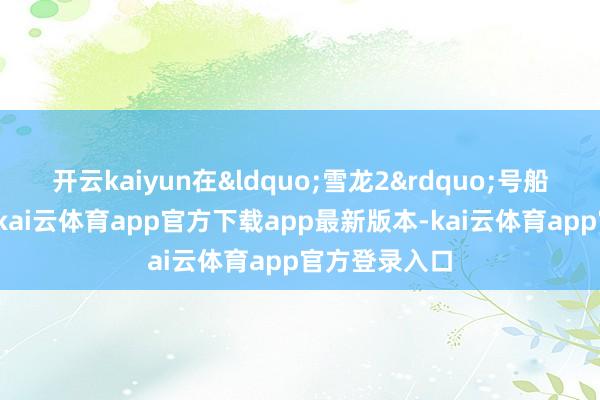 开云kaiyun在“雪龙2”号船保险支捏下-kai云体育app官方下载app最新版本-kai云体育app官方登录入口