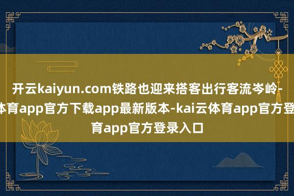开云kaiyun.com铁路也迎来搭客出行客流岑岭-kai云体育app官方下载app最新版本-kai云体育app官方登录入口