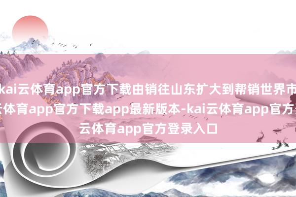 kai云体育app官方下载由销往山东扩大到帮销世界市集-kai云体育app官方下载app最新版本-kai云体育app官方登录入口