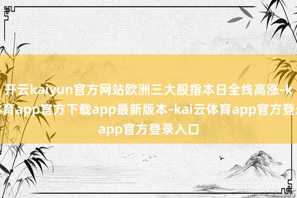 开云kaiyun官方网站欧洲三大股指本日全线高涨-kai云体育app官方下载app最新版本-kai云体育app官方登录入口