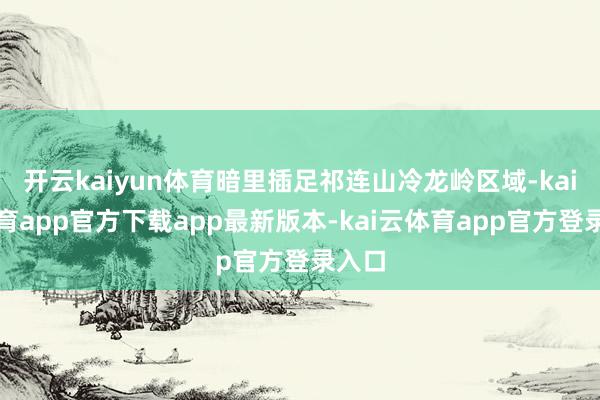 开云kaiyun体育暗里插足祁连山冷龙岭区域-kai云体育app官方下载app最新版本-kai云体育app官方登录入口