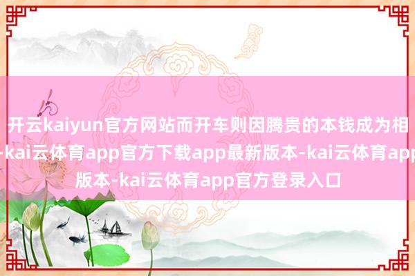 开云kaiyun官方网站而开车则因腾贵的本钱成为相对奢华的选拔-kai云体育app官方下载app最新版本-kai云体育app官方登录入口