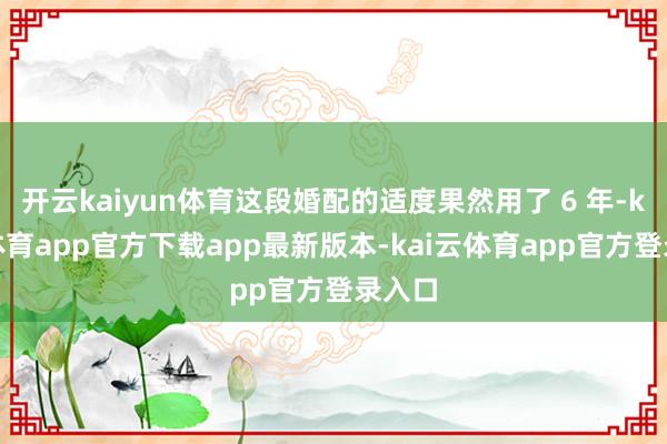 开云kaiyun体育这段婚配的适度果然用了 6 年-kai云体育app官方下载app最新版本-kai云体育app官方登录入口
