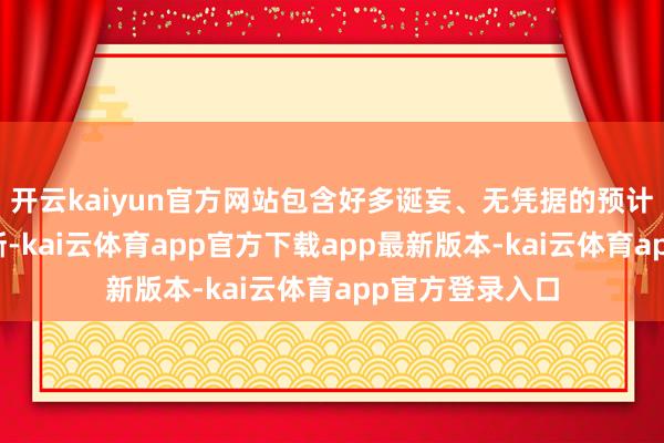 开云kaiyun官方网站包含好多诞妄、无凭据的预计以及误导性论断-kai云体育app官方下载app最新版本-kai云体育app官方登录入口