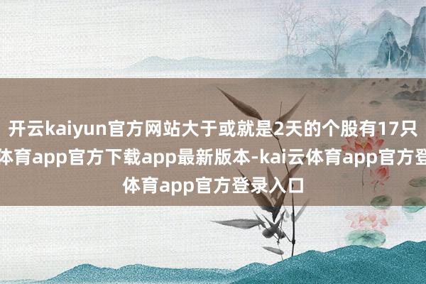 开云kaiyun官方网站大于或就是2天的个股有17只-kai云体育app官方下载app最新版本-kai云体育app官方登录入口