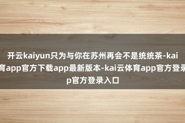开云kaiyun只为与你在苏州再会不是统统茶-kai云体育app官方下载app最新版本-kai云体育app官方登录入口