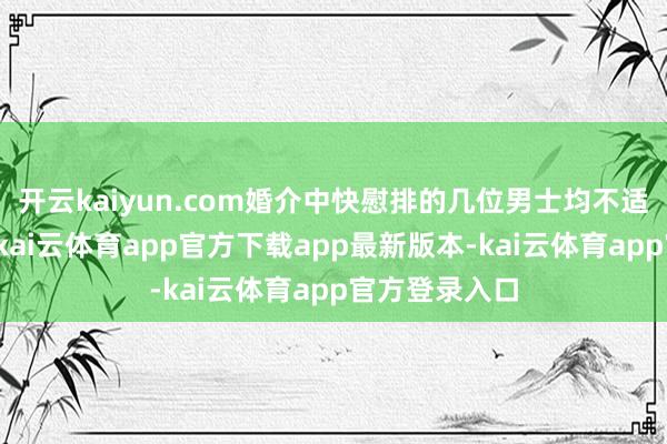 开云kaiyun.com婚介中快慰排的几位男士均不适当她的渴望-kai云体育app官方下载app最新版本-kai云体育app官方登录入口