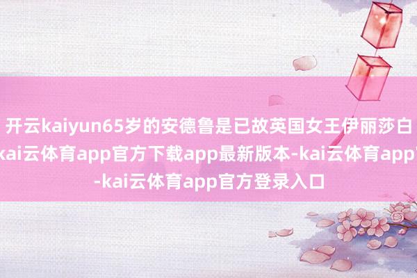 开云kaiyun65岁的安德鲁是已故英国女王伊丽莎白二世的次子-kai云体育app官方下载app最新版本-kai云体育app官方登录入口