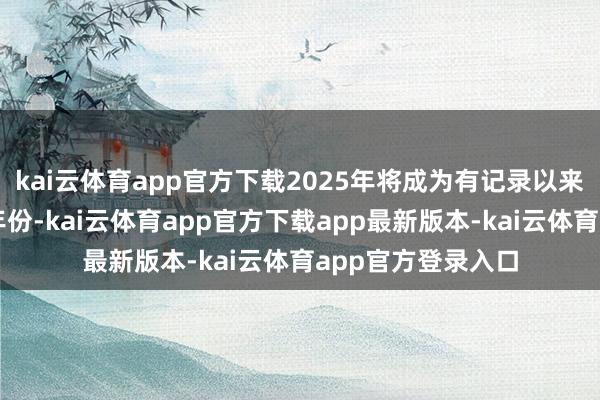 kai云体育app官方下载2025年将成为有记录以来第二或第三热的年份-kai云体育app官方下载app最新版本-kai云体育app官方登录入口