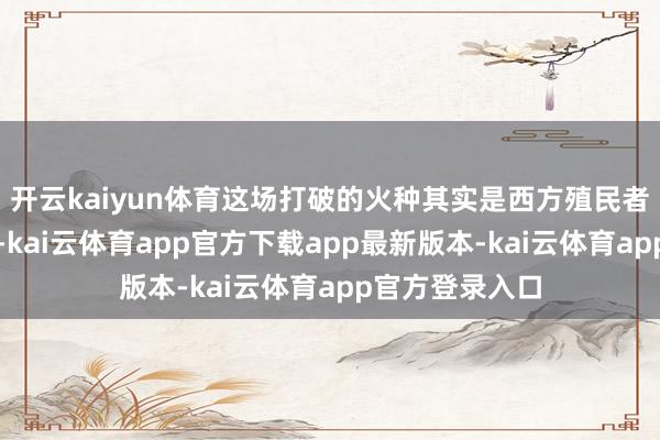开云kaiyun体育这场打破的火种其实是西方殖民者以前所埋下的-kai云体育app官方下载app最新版本-kai云体育app官方登录入口