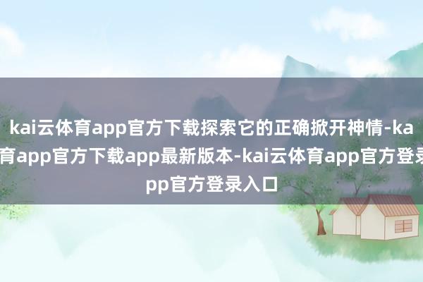 kai云体育app官方下载探索它的正确掀开神情-kai云体育app官方下载app最新版本-kai云体育app官方登录入口