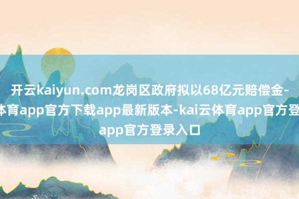 开云kaiyun.com龙岗区政府拟以68亿元赔偿金-kai云体育app官方下载app最新版本-kai云体育app官方登录入口