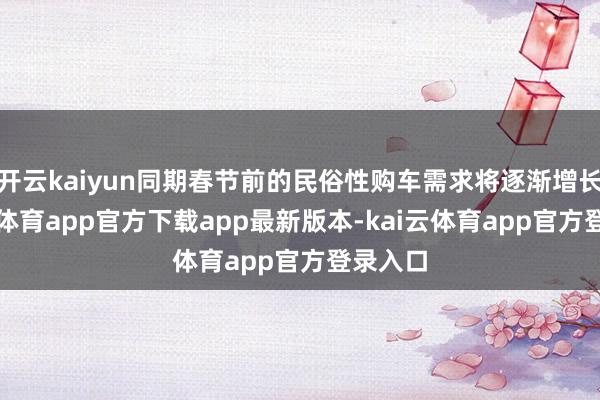 开云kaiyun同期春节前的民俗性购车需求将逐渐增长-kai云体育app官方下载app最新版本-kai云体育app官方登录入口