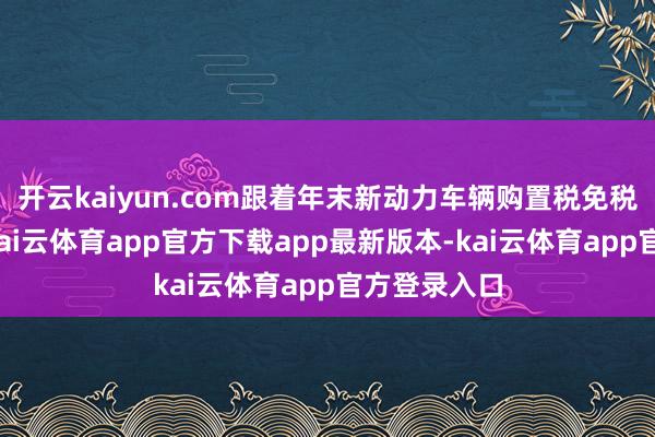开云kaiyun.com跟着年末新动力车辆购置税免税战略到期-kai云体育app官方下载app最新版本-kai云体育app官方登录入口
