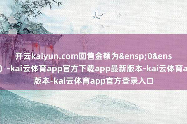 开云kaiyun.com回售金额为&ensp;0&ensp;元（含息、税）-kai云体育app官方下载app最新版本-kai云体育app官方登录入口