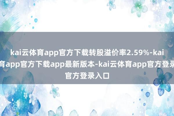 kai云体育app官方下载转股溢价率2.59%-kai云体育app官方下载app最新版本-kai云体育app官方登录入口