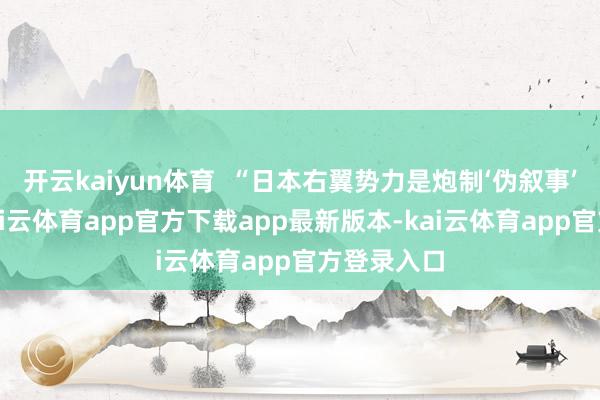 开云kaiyun体育  “日本右翼势力是炮制‘伪叙事’的惯犯-kai云体育app官方下载app最新版本-kai云体育app官方登录入口