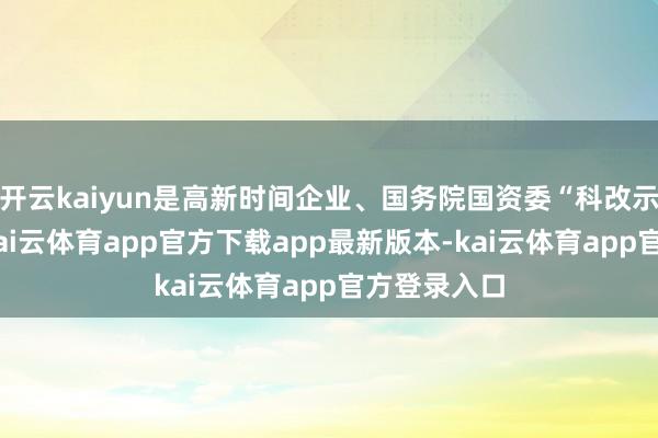 开云kaiyun是高新时间企业、国务院国资委“科改示范企业”-kai云体育app官方下载app最新版本-kai云体育app官方登录入口