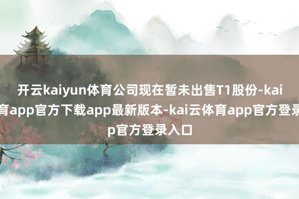 开云kaiyun体育公司现在暂未出售T1股份-kai云体育app官方下载app最新版本-kai云体育app官方登录入口