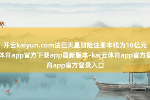 开云kaiyun.com法巴天星财险注册本钱为10亿元-kai云体育app官方下载app最新版本-kai云体育app官方登录入口