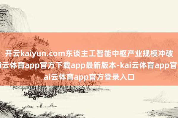 开云kaiyun.com东谈主工智能中枢产业规模冲破万亿元-kai云体育app官方下载app最新版本-kai云体育app官方登录入口