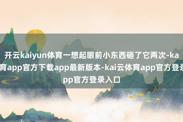 开云kaiyun体育一想起眼前小东西砸了它两次-kai云体育app官方下载app最新版本-kai云体育app官方登录入口