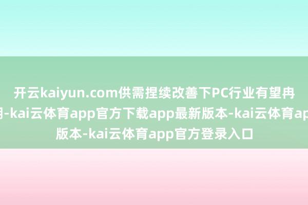 开云kaiyun.com供需捏续改善下PC行业有望冉冉步入景气周期-kai云体育app官方下载app最新版本-kai云体育app官方登录入口